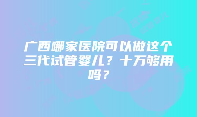 广西哪家医院可以做这个三代试管婴儿？十万够用吗？