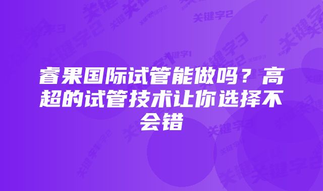 睿果国际试管能做吗？高超的试管技术让你选择不会错