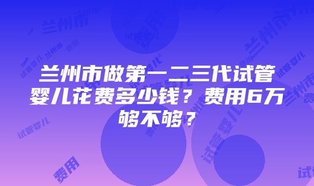 兰州市做第一二三代试管婴儿花费多少钱？费用6万够不够？