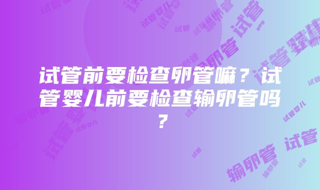 试管前要检查卵管嘛？试管婴儿前要检查输卵管吗？