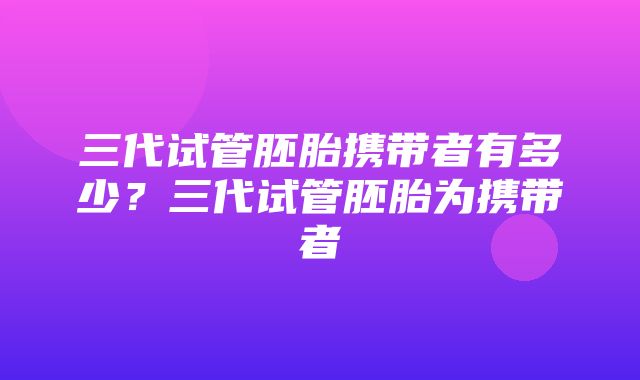 三代试管胚胎携带者有多少？三代试管胚胎为携带者