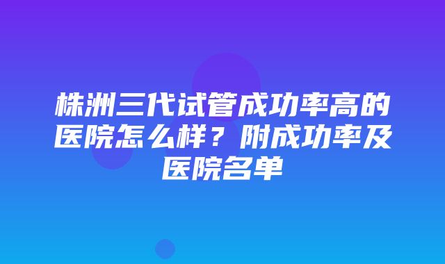 株洲三代试管成功率高的医院怎么样？附成功率及医院名单