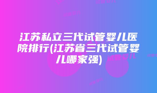 江苏私立三代试管婴儿医院排行(江苏省三代试管婴儿哪家强)