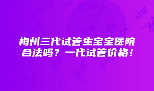 梅州三代试管生宝宝医院合法吗？一代试管价格！