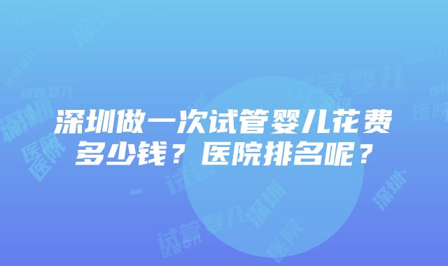 深圳做一次试管婴儿花费多少钱？医院排名呢？