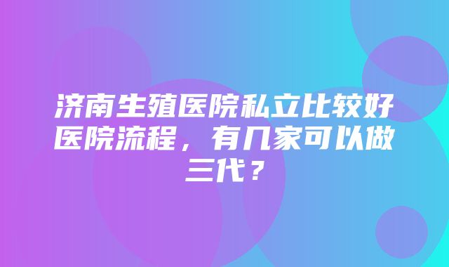 济南生殖医院私立比较好医院流程，有几家可以做三代？