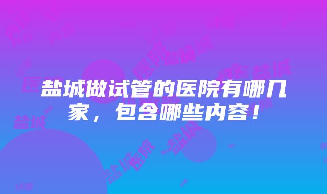 盐城做试管的医院有哪几家，包含哪些内容！