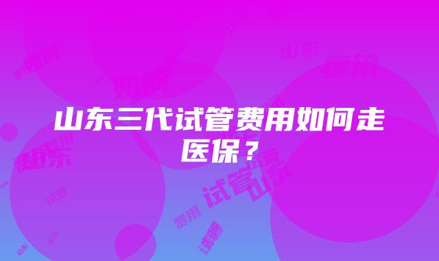 山东三代试管费用如何走医保？