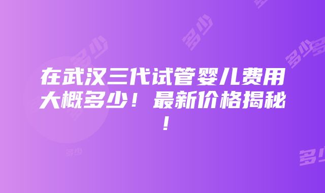 在武汉三代试管婴儿费用大概多少！最新价格揭秘！