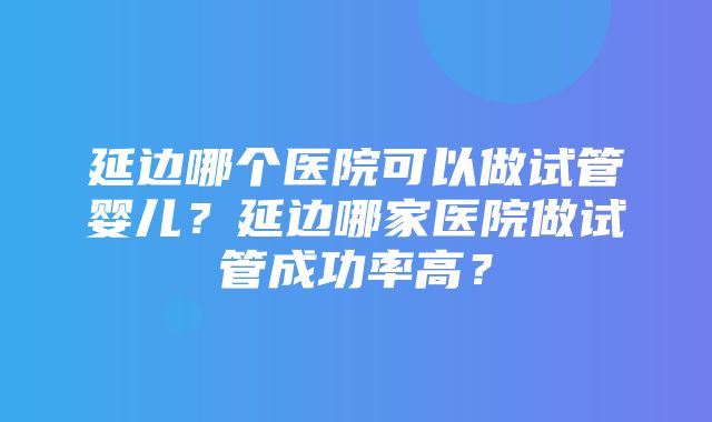 延边哪个医院可以做试管婴儿？延边哪家医院做试管成功率高？