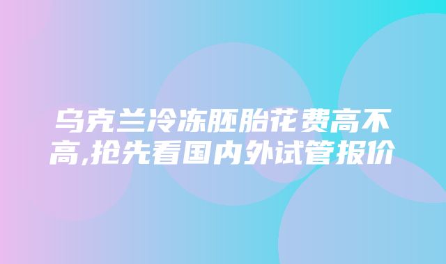 乌克兰冷冻胚胎花费高不高,抢先看国内外试管报价