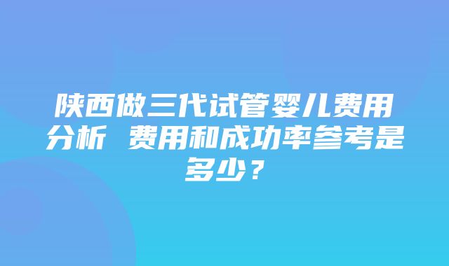 陕西做三代试管婴儿费用分析 费用和成功率参考是多少？