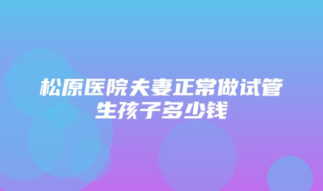 松原医院夫妻正常做试管生孩子多少钱