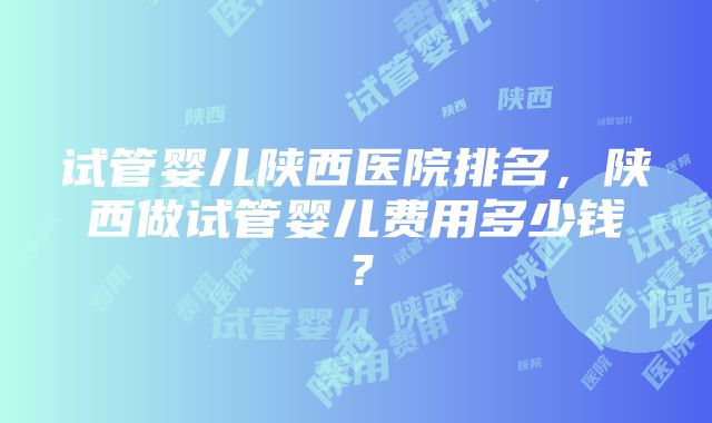 试管婴儿陕西医院排名，陕西做试管婴儿费用多少钱？