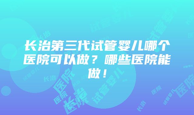 长治第三代试管婴儿哪个医院可以做？哪些医院能做！