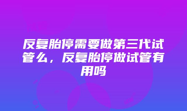 反复胎停需要做第三代试管么，反复胎停做试管有用吗