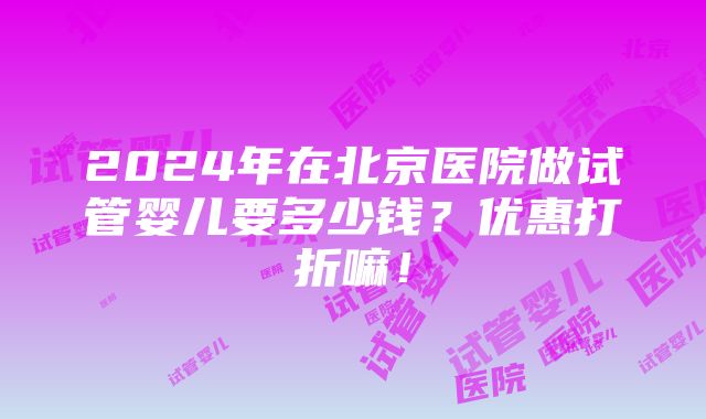 2024年在北京医院做试管婴儿要多少钱？优惠打折嘛！