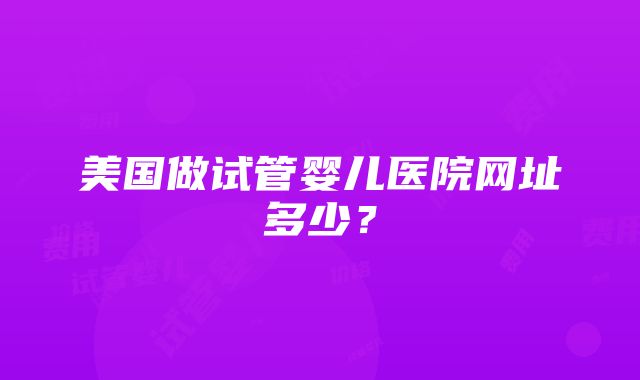 美国做试管婴儿医院网址多少？