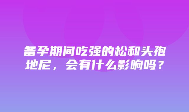 备孕期间吃强的松和头孢地尼，会有什么影响吗？