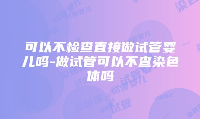 可以不检查直接做试管婴儿吗-做试管可以不查染色体吗