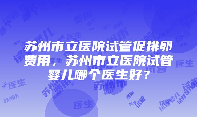 苏州市立医院试管促排卵费用，苏州市立医院试管婴儿哪个医生好？