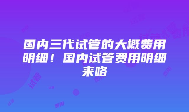 国内三代试管的大概费用明细！国内试管费用明细来咯