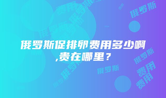 俄罗斯促排卵费用多少啊,贵在哪里？