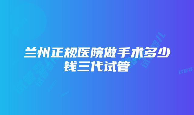 兰州正规医院做手术多少钱三代试管