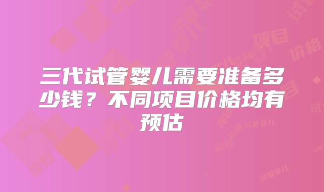 三代试管婴儿需要准备多少钱？不同项目价格均有预估