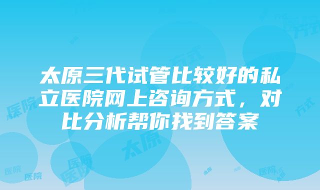 太原三代试管比较好的私立医院网上咨询方式，对比分析帮你找到答案