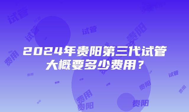 2024年贵阳第三代试管大概要多少费用？