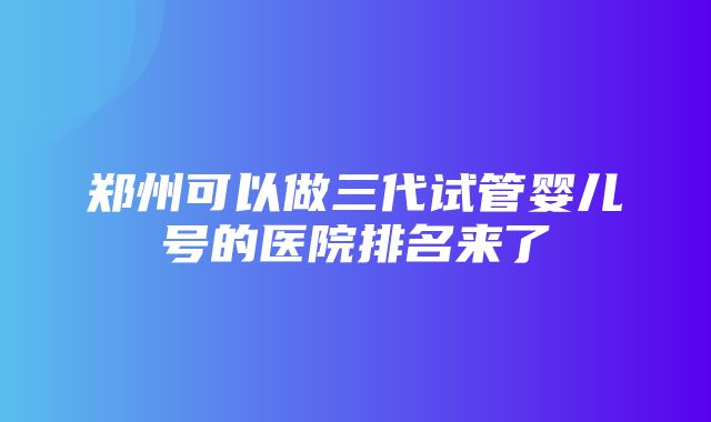 郑州可以做三代试管婴儿号的医院排名来了