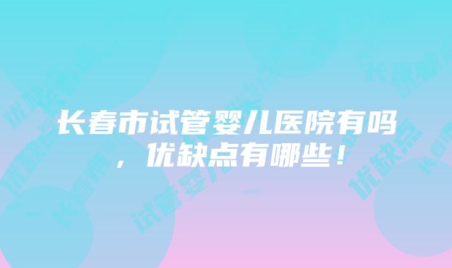 长春市试管婴儿医院有吗，优缺点有哪些！