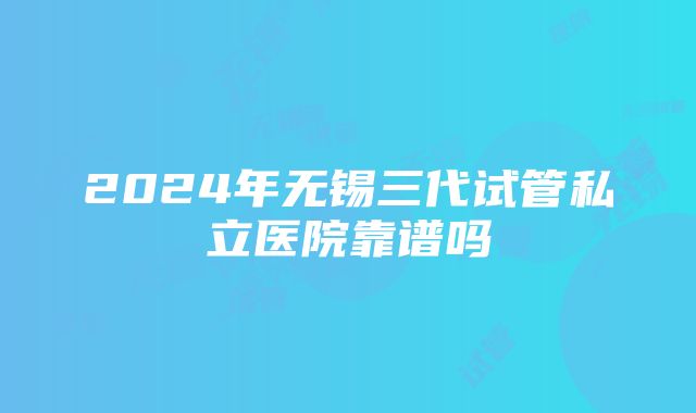 2024年无锡三代试管私立医院靠谱吗