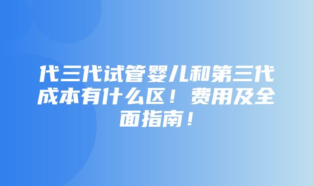 代三代试管婴儿和第三代成本有什么区！费用及全面指南！