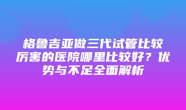 格鲁吉亚做三代试管比较厉害的医院哪里比较好？优势与不足全面解析