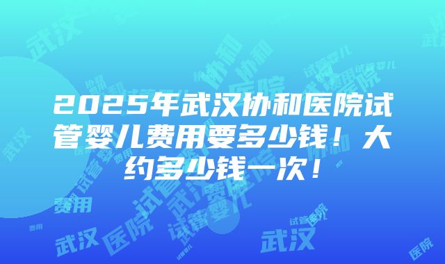 2025年武汉协和医院试管婴儿费用要多少钱！大约多少钱一次！