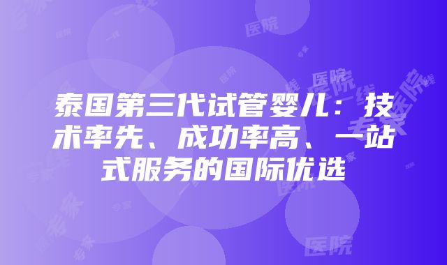 泰国第三代试管婴儿：技术率先、成功率高、一站式服务的国际优选