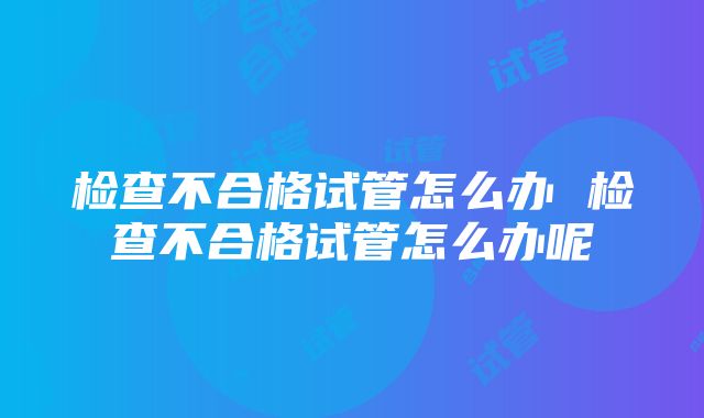 检查不合格试管怎么办 检查不合格试管怎么办呢