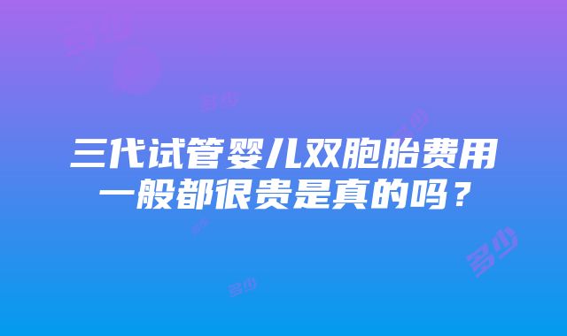 三代试管婴儿双胞胎费用一般都很贵是真的吗？