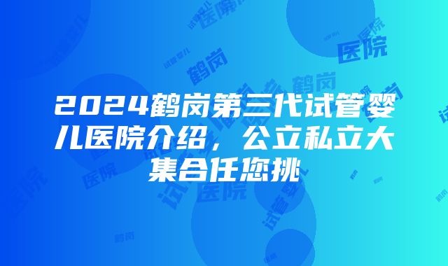 2024鹤岗第三代试管婴儿医院介绍，公立私立大集合任您挑