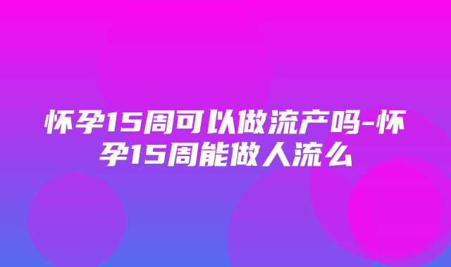 怀孕15周可以做流产吗-怀孕15周能做人流么