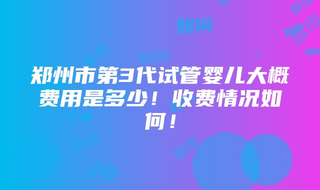 郑州市第3代试管婴儿大概费用是多少！收费情况如何！