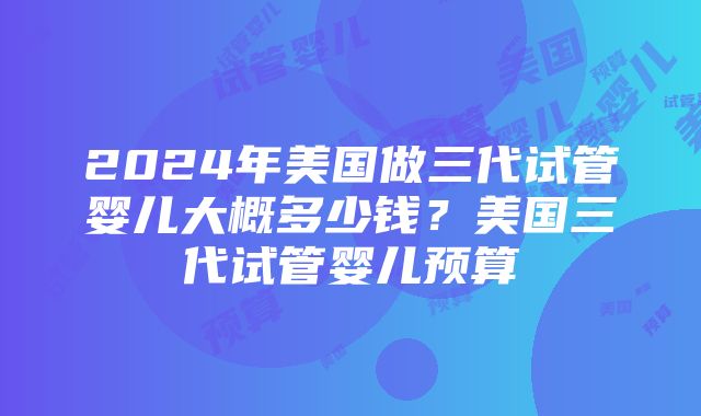 2024年美国做三代试管婴儿大概多少钱？美国三代试管婴儿预算