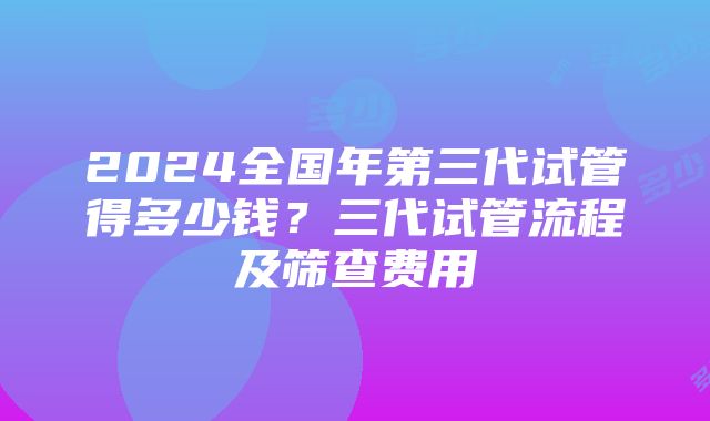 2024全国年第三代试管得多少钱？三代试管流程及筛查费用