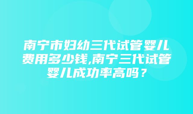 南宁市妇幼三代试管婴儿费用多少钱,南宁三代试管婴儿成功率高吗？