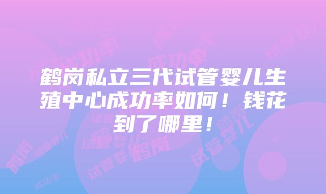 鹤岗私立三代试管婴儿生殖中心成功率如何！钱花到了哪里！