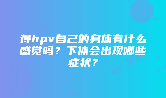 得hpv自己的身体有什么感觉吗？下体会出现哪些症状？