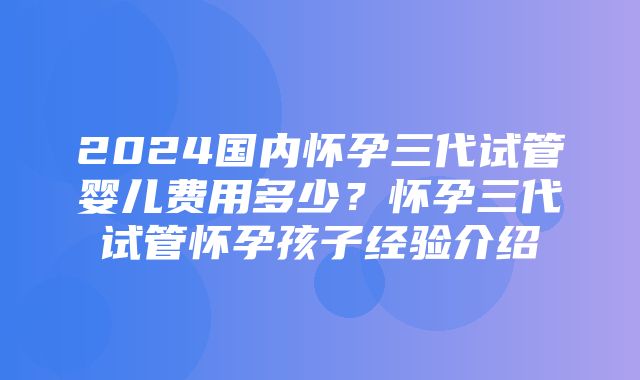 2024国内怀孕三代试管婴儿费用多少？怀孕三代试管怀孕孩子经验介绍