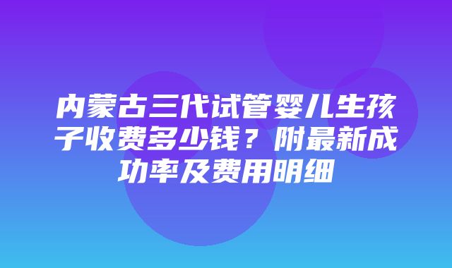 内蒙古三代试管婴儿生孩子收费多少钱？附最新成功率及费用明细